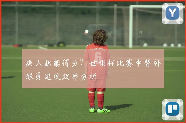 换人就能得分？世俱杯比赛中替补球员进攻效率分析