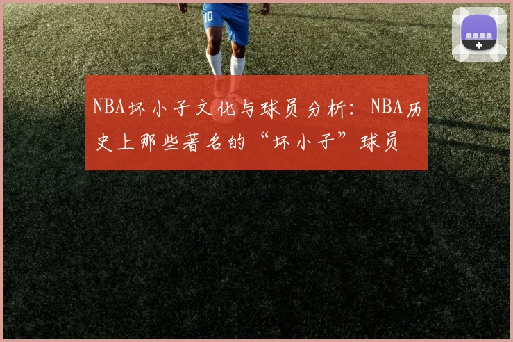 NBA坏小子文化与球员分析：NBA历史上那些著名的“坏小子”球员