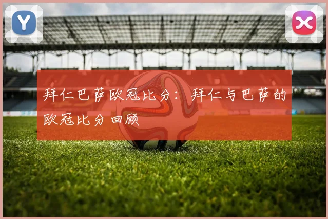 拜仁巴萨欧冠比分：拜仁与巴萨的欧冠比分回顾